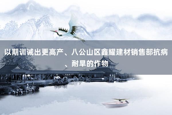 以期训诫出更高产、八公山区鑫耀建材销售部抗病、耐旱的作物