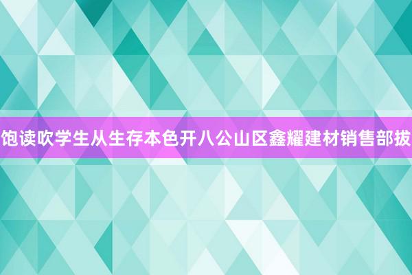 饱读吹学生从生存本色开八公山区鑫耀建材销售部拔